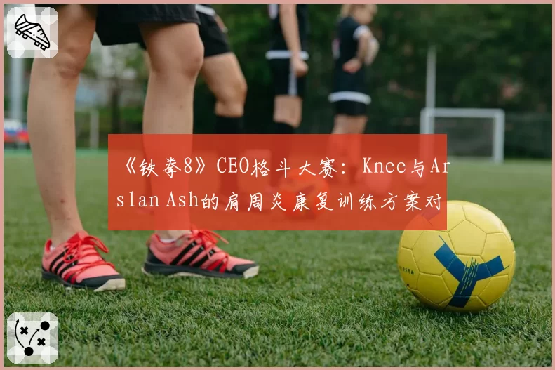 《铁拳8》CEO格斗大赛：Knee与Arslan Ash的肩周炎康复训练方案对比