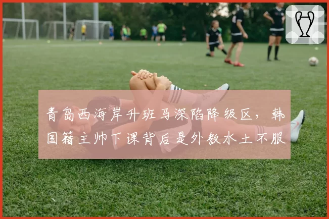 青岛西海岸升班马深陷降级区，韩国籍主帅下课背后是外教水土不服？