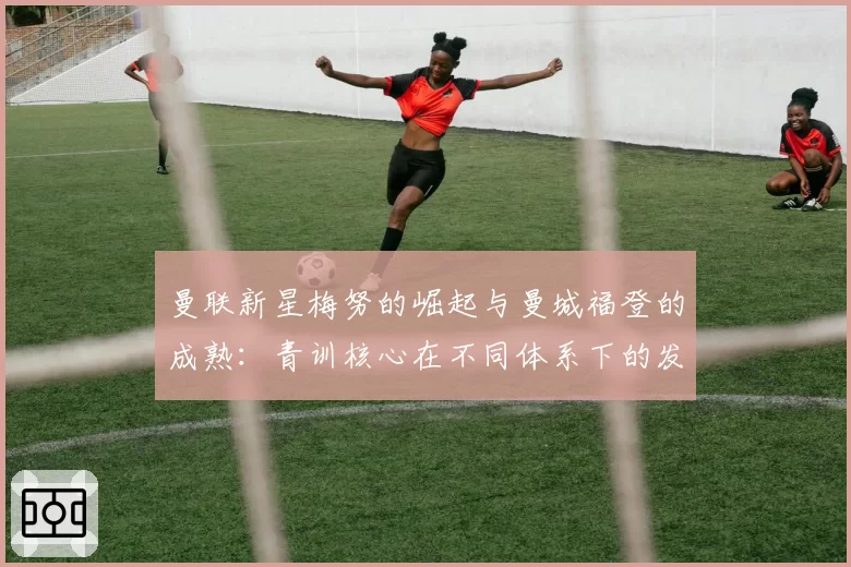 曼联新星梅努的崛起与曼城福登的成熟：青训核心在不同体系下的发展路径分析