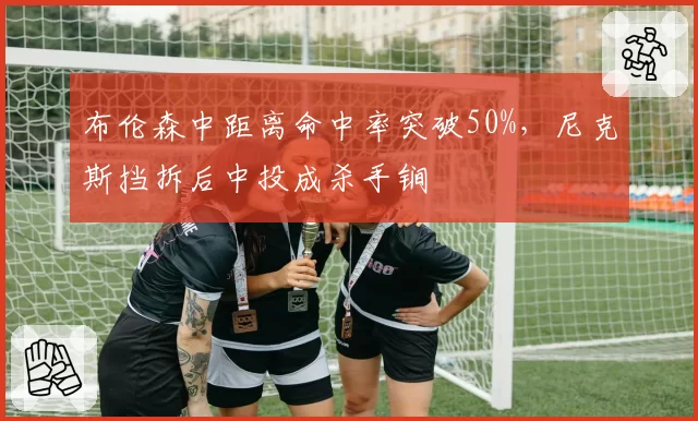 布伦森中距离命中率突破50%，尼克斯挡拆后中投成杀手锏