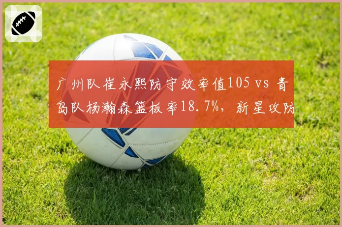 广州队崔永熙防守效率值105 vs 青岛队杨瀚森篮板率18.7%，新星攻防两端成长曲线对比