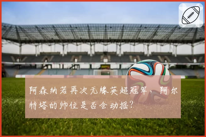 阿森纳若再次无缘英超冠军，阿尔特塔的帅位是否会动摇？