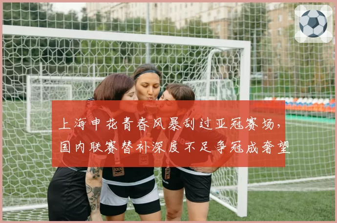 上海申花青春风暴刮过亚冠赛场,国内联赛替补深度不足争冠成奢望