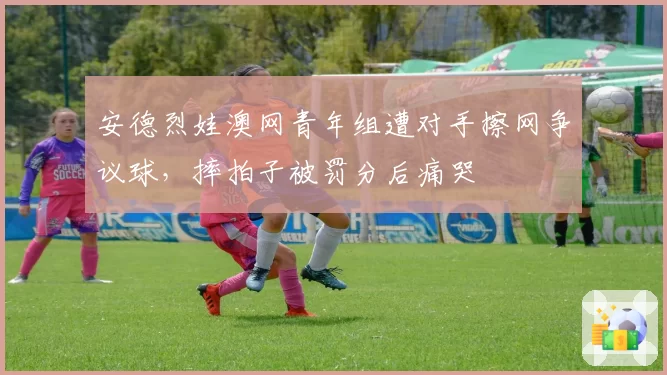 安德烈娃澳网青年组遭对手擦网争议球,摔拍子被罚分后痛哭