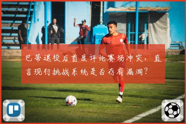 巴蒂退役后首度评论赛场冲突，直言现行挑战系统是否存有漏洞？