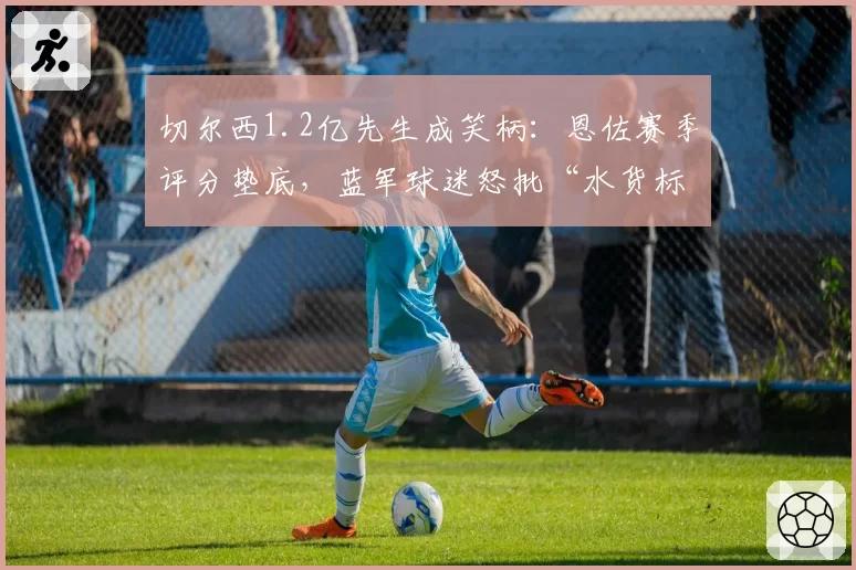 切尔西1.2亿先生成笑柄：恩佐赛季评分垫底，蓝军球迷怒批“水货标王”