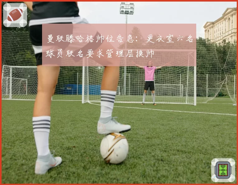 曼联滕哈格帅位告急：更衣室六名球员联名要求管理层换帅