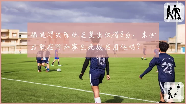 福建浔兴陈林坚复出仅得8分，朱世龙敢在附加赛生死战启用他吗？