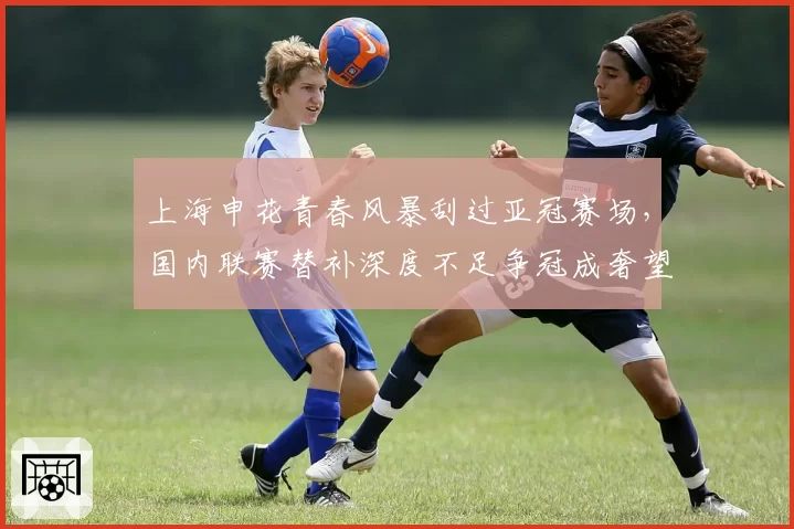 上海申花青春风暴刮过亚冠赛场,国内联赛替补深度不足争冠成奢望