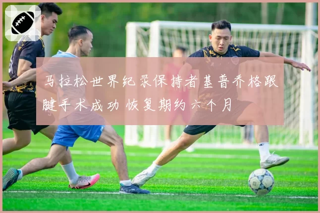 马拉松世界纪录保持者基普乔格跟腱手术成功 恢复期约六个月