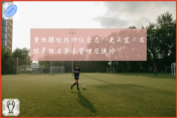 曼联滕哈格帅位告急：更衣室六名球员联名要求管理层换帅