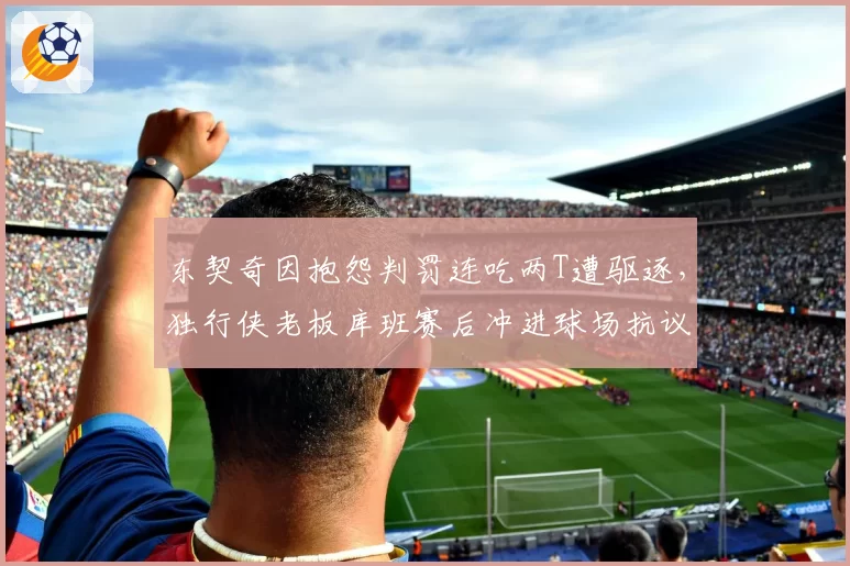 东契奇因抱怨判罚连吃两T遭驱逐,独行侠老板库班赛后冲进球场抗议