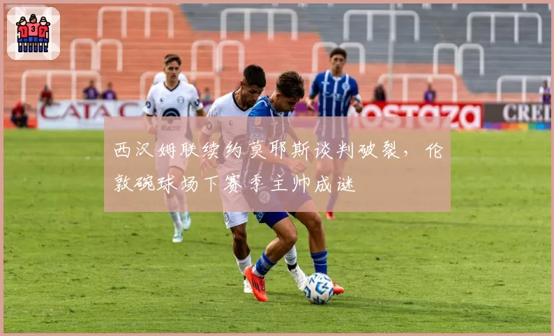 西汉姆联续约莫耶斯谈判破裂，伦敦碗球场下赛季主帅成谜