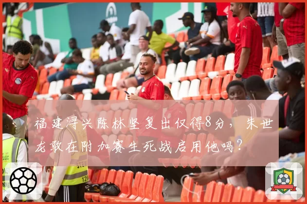 福建浔兴陈林坚复出仅得8分，朱世龙敢在附加赛生死战启用他吗？