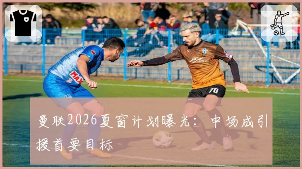 曼联2026夏窗计划曝光：中场成引援首要目标