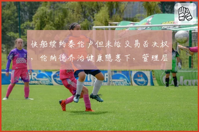 快船续约泰伦卢但未给交易否决权，伦纳德乔治健康隐患下，管理层豪赌何时休？