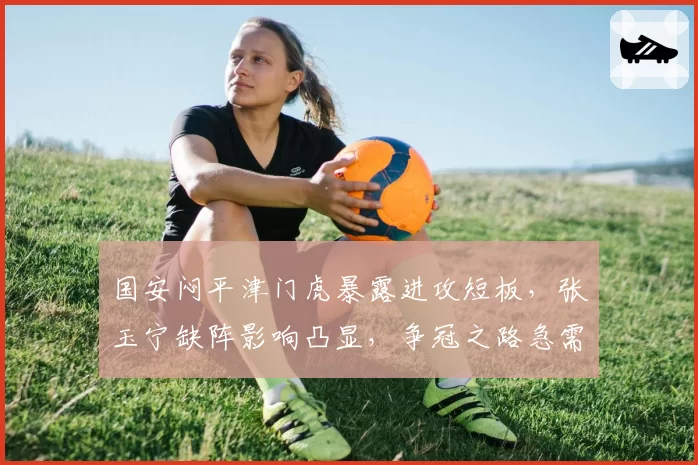 国安闷平津门虎暴露进攻短板，张玉宁缺阵影响凸显，争冠之路急需B计划爆发