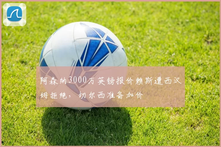 阿森纳3000万英镑报价赖斯遭西汉姆拒绝，切尔西准备加价