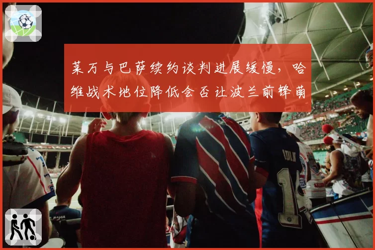 莱万与巴萨续约谈判进展缓慢，哈维战术地位降低会否让波兰前锋萌生去意？