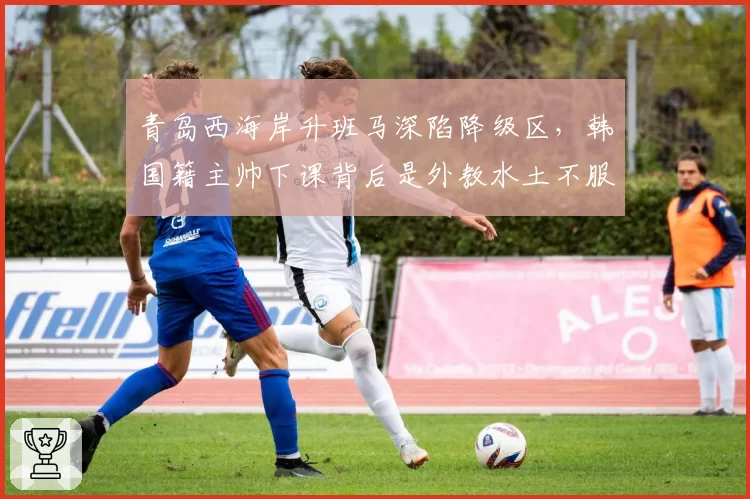 青岛西海岸升班马深陷降级区，韩国籍主帅下课背后是外教水土不服？