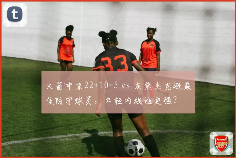 火箭申京22+10+5 vs 灰熊杰克逊最佳防守球员，年轻内线谁更强？