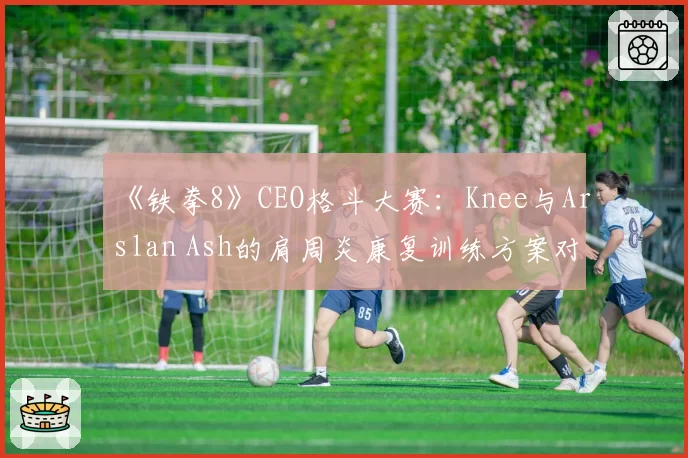 《铁拳8》CEO格斗大赛：Knee与Arslan Ash的肩周炎康复训练方案对比
