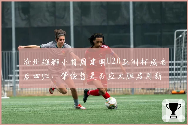 沧州雄狮小将周建明U20亚洲杯成名后回归，肇俊哲是否应大胆启用新人？