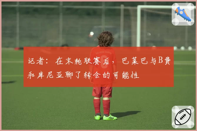记者：在末轮联赛后，巴莱巴与B费和库尼亚聊了转会的可能性