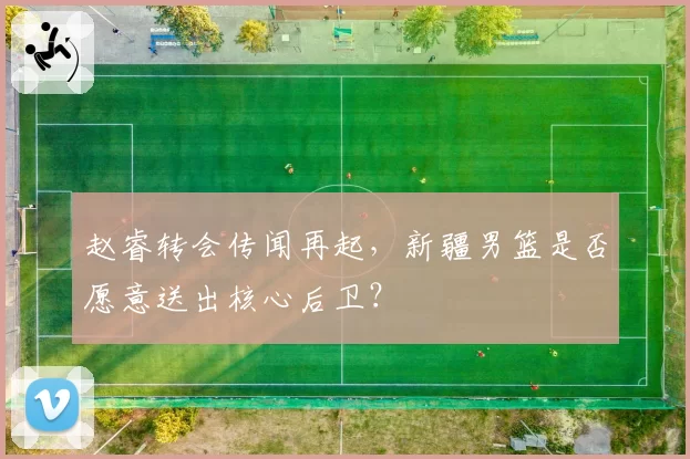 赵睿转会传闻再起，新疆男篮是否愿意送出核心后卫？