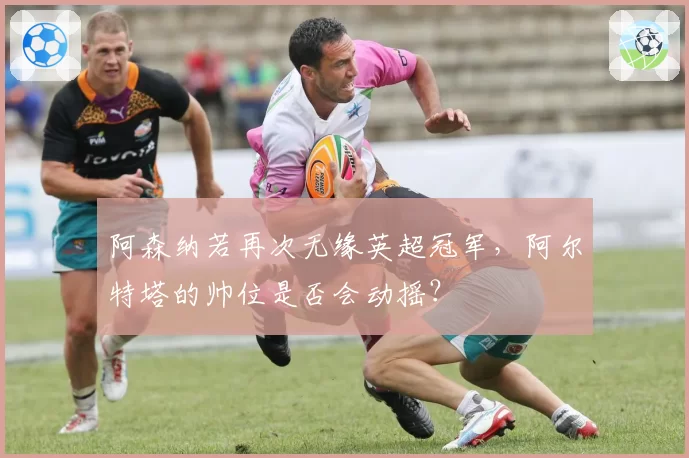 阿森纳若再次无缘英超冠军，阿尔特塔的帅位是否会动摇？
