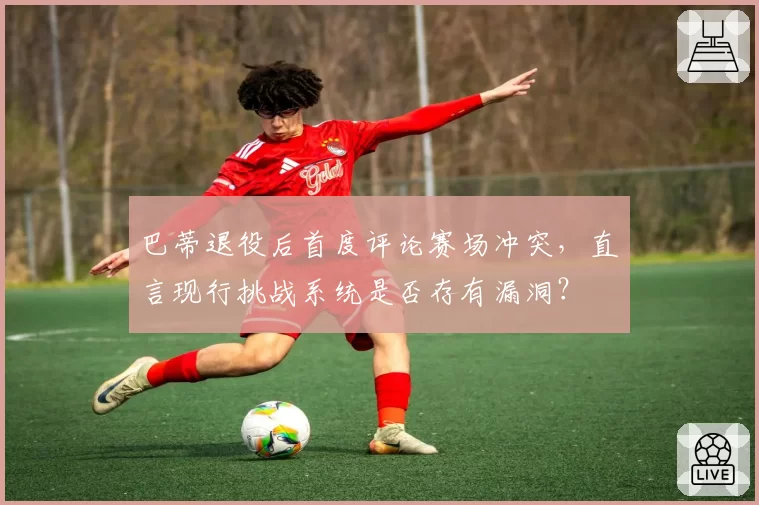 巴蒂退役后首度评论赛场冲突，直言现行挑战系统是否存有漏洞？