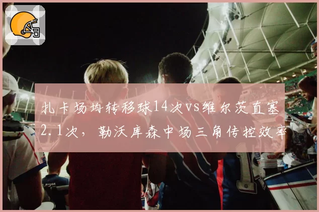扎卡场均转移球14次vs维尔茨直塞2.1次，勒沃库森中场三角传控效率待提升