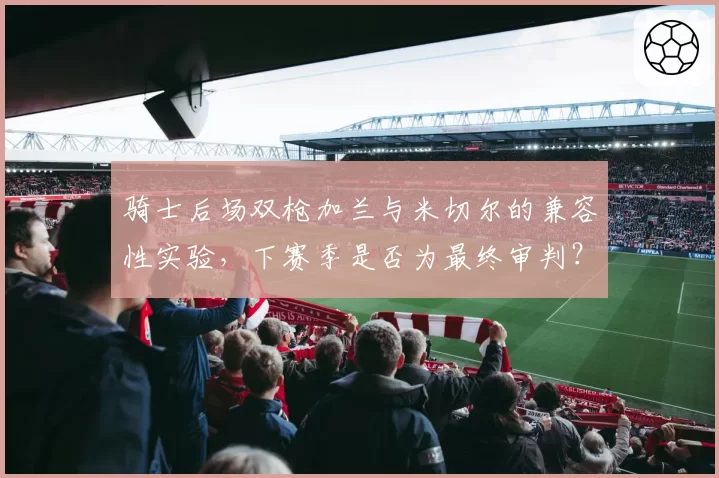 骑士后场双枪加兰与米切尔的兼容性实验，下赛季是否为最终审判？
