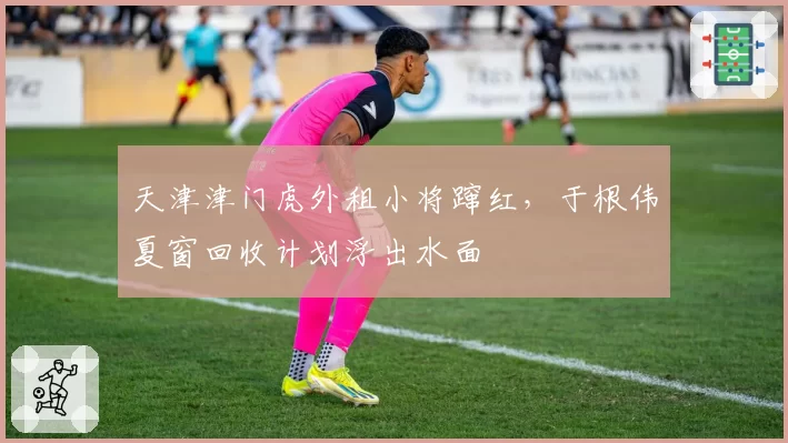 天津津门虎外租小将蹿红，于根伟夏窗回收计划浮出水面