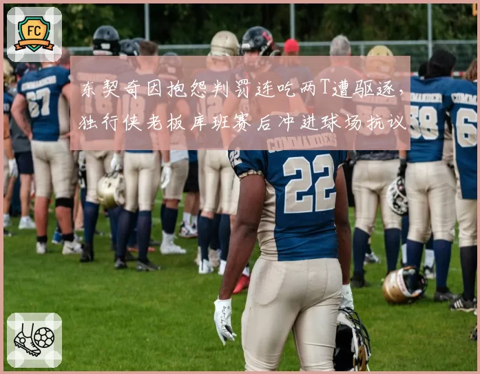 东契奇因抱怨判罚连吃两T遭驱逐,独行侠老板库班赛后冲进球场抗议