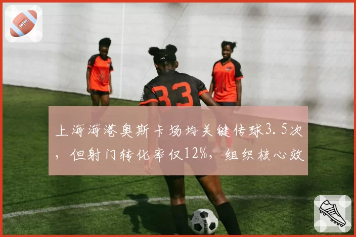 上海海港奥斯卡场均关键传球3.5次，但射门转化率仅12%，组织核心效率下滑