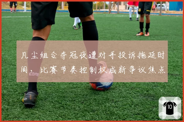 凡尘组合夺冠夜遭对手投诉拖延时间，比赛节奏控制权成新争议焦点
