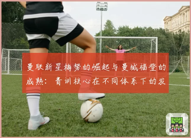 曼联新星梅努的崛起与曼城福登的成熟：青训核心在不同体系下的发展路径分析