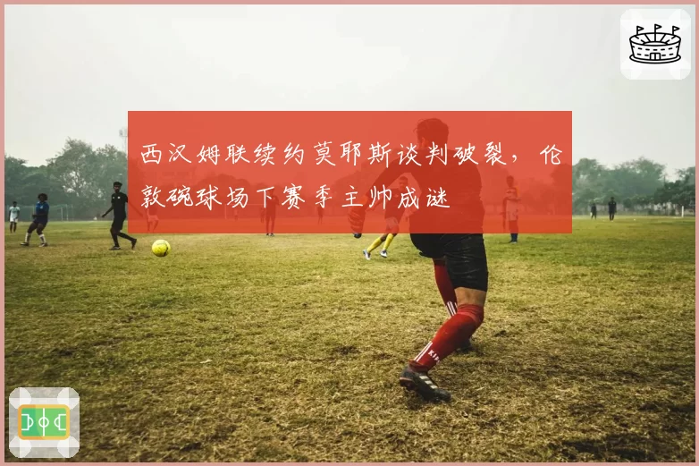 西汉姆联续约莫耶斯谈判破裂，伦敦碗球场下赛季主帅成谜