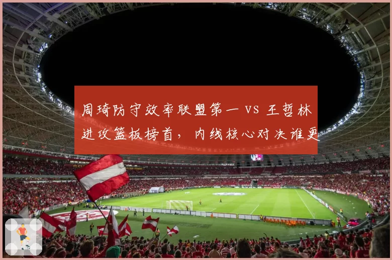 周琦防守效率联盟第一 vs 王哲林进攻篮板榜首，内线核心对决谁更胜一筹？