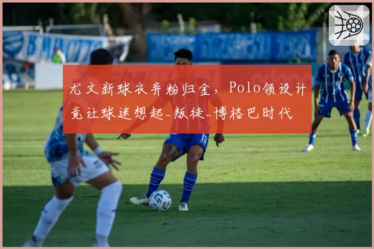 尤文新球衣弃粉归金，Polo领设计竟让球迷想起_叛徒_博格巴时代