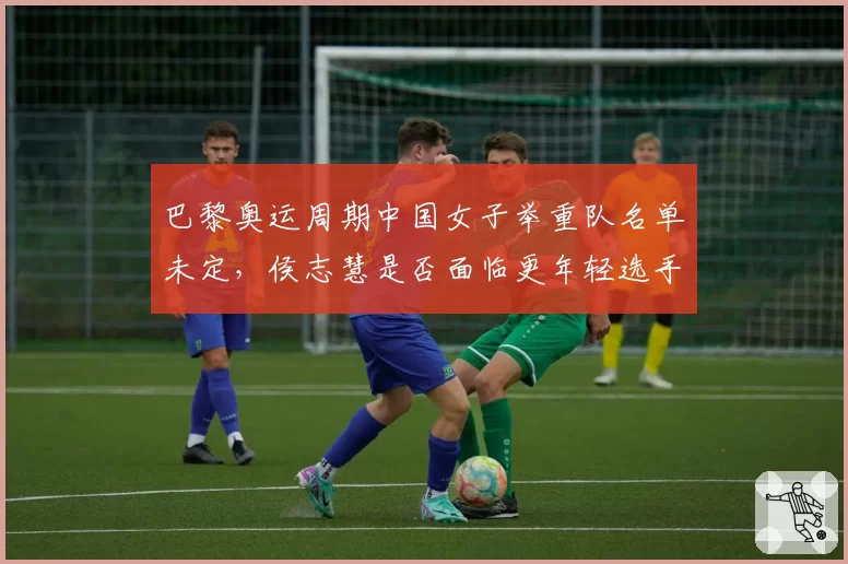 巴黎奥运周期中国女子举重队名单未定，侯志慧是否面临更年轻选手的强力冲击？