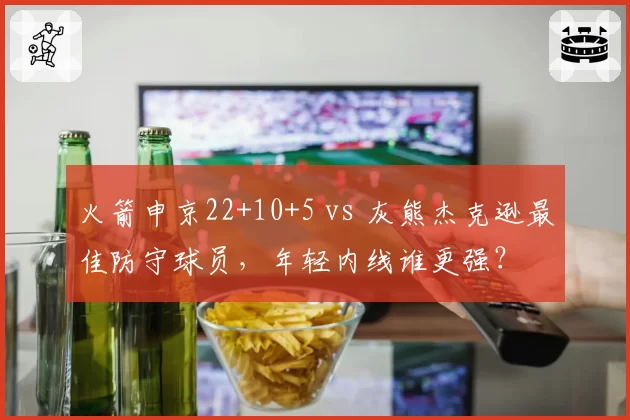 火箭申京22+10+5 vs 灰熊杰克逊最佳防守球员，年轻内线谁更强？