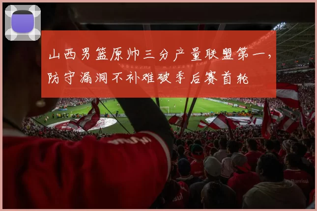 山西男篮原帅三分产量联盟第一，防守漏洞不补难破季后赛首轮