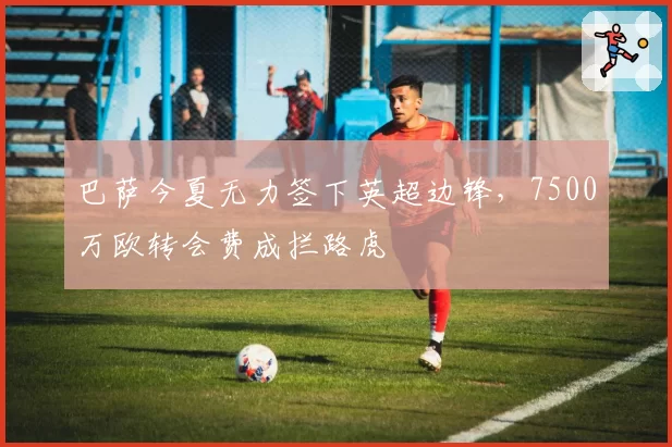 巴萨今夏无力签下英超边锋，7500万欧转会费成拦路虎