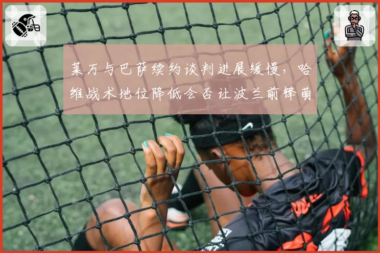 莱万与巴萨续约谈判进展缓慢，哈维战术地位降低会否让波兰前锋萌生去意？