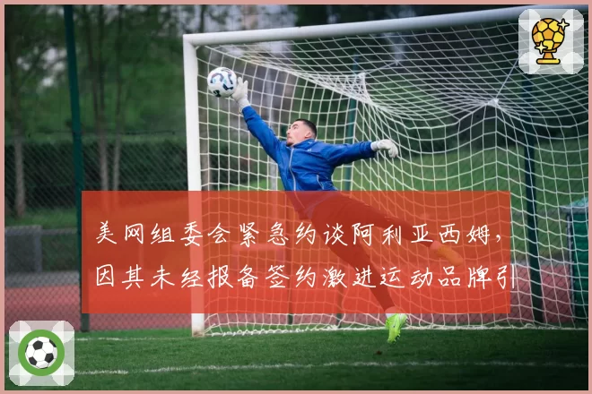 美网组委会紧急约谈阿利亚西姆,因其未经报备签约激进运动品牌引纠纷