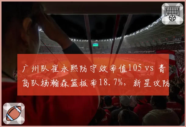 广州队崔永熙防守效率值105 vs 青岛队杨瀚森篮板率18.7%，新星攻防两端成长曲线对比