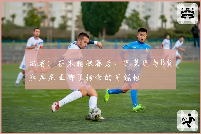 记者：在末轮联赛后，巴莱巴与B费和库尼亚聊了转会的可能性