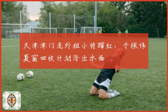 天津津门虎外租小将蹿红，于根伟夏窗回收计划浮出水面